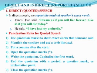 DIRECT AND INDIRECT (REPORTED) SPEECH
1. DIRECT (QUOTED) SPEECH
 In direct speech, we repeat the original speaker’s exact words.
a. James Dean said, "Dream as if you will live forever. Live
as if you will die today."
b. He said, “I have lost my umbrella.”
 Punctuation Rules for Quoted Speech
1) Use quotation marks to show exact words that someone said
2) Mention the speaker and use a verb like said.
3) Put a comma after the verb.
4) Open the quotation marks (").
5) Write the quotation. Capitalize the first word.
6) End the quotation with a period, a question mark, or
exclamation point.
7) Close the quotation marks (").
 