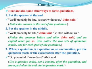 Contd….
Here are also some other ways to write quotations.
1. Put the speaker at the end.
 "We'll probably be late, so start without us," John said.
(Notice the comma at the end of the quotation.)
2. Put the speaker in the middle.
 "We'll probably be late,“ John said, "so start without us."
(Notice the commas before and after John said, and no
capital letter for so. Also notice the two sets of quotation
marks, one for each part of the quotation.)
3. When a quotation is a question or an exclamation, put the
quotation mark or the exclamation after the quotation.
 "Do you mind if we're late?" Abdi said.
(Use a question mark, not a comma, after the quotation, and
use a period at the end, not a question mark.)
 