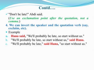 Contd….
"Don't be late!" Abdi said.
(Use an exclamation point after the quotation, not a
comma.)
4. We can invert the speaker and the quotation verb (say,
exclaim, etc).
 Example
a. Hana said, "We'll probably be late, so start without us."
b. "We'll probably be late, so start without us," said Hana.
c. "We'll probably be late," said Hana, "so start without us."
 