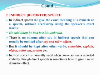 Contd….
2. INDIRECT (REPORTED) SPEECH
 In indirect speech we give the exact meaning of a remark or
a speech, without necessarily using the speaker’s exact
words:
 He said (that) he had lost his umbrella.
 There is no comma after say in indirect speech that can
usually be omitted after say and tell + object.
 But it should be kept after other verbs: complain, explain,
object, point out, protest etc.
 Indirect speech is normally used when conversation is reported
verbally, though direct speech is sometimes here to give a more
dramatic effect.
 