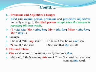 Contd….
1. Pronouns and Adjectives Changes
 First and second person pronouns and possessive adjectives
normally change to the third person except when the speaker is
reporting his own words.
 (I = he, she; Me = him, her; My = his, her; Mine = his, hers;
We = they...)
 Example
a. She said, “He’s my son.” ➡ She said that he was her son.
b. “I am ill," she said. ➡ She said that she was ill.
2. This and These
 This used in time expressions usually becomes that.
a. She said, “She’s coming this week.” ➡ She said that she was
coming that week.
 