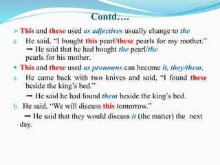 Contd….
This and these used as adjectives usually change to the
a. He said, “I bought this pearl/these pearls for my mother.”
➡ He said that he had bought the pearl/the
pearls for his mother.
 This and these used as pronouns can become it, they/them.
a. He came back with two knives and said, “I found these
beside the king’s bed.”
➡ He said he had found them beside the king’s bed.
b. He said, “We will discuss this tomorrow.”
➡ He said that they would discuss it (the matter) the next
day.
 