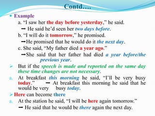 Contd….
 Example
a. “I saw her the day before yesterday,” he said.
➡ He said he’d seen her two days before.
b. “I will do it tomorrow,” he promised.
➡He promised that he would do it the next day.
c. She said, “My father died a year ago.”
➡She said that her father had died a year before/the
previous year.
 But if the speech is made and reported on the same day
these time changes are not necessary.
a. At breakfast this morning he said, “I’ll be very busy
today.” ➡ At breakfast this morning he said that he
would be very busy today.
Here can become there
a. At the station he said, “I will be here again tomorrow.”
➡ He said that he would be there again the next day.
 