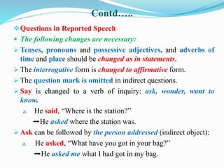 Contd…..
Questions in Reported Speech
 The following changes are necessary:
 Tenses, pronouns and possessive adjectives, and adverbs of
time and place should be changed as in statements.
 The interrogative form is changed to affirmative form.
 The question mark is omitted in indirect questions.
 Say is changed to a verb of inquiry: ask, wonder, want to
know.
a. He said, “Where is the station?”
➡He asked where the station was.
 Ask can be followed by the person addressed (indirect object):
a. He asked, “What have you got in your bag?”
➡He asked me what I had got in my bag.
 