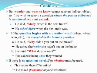 Contd….
 But wonder and want to know cannot take an indirect object,
so if we wish to report a question where the person addressed
is mentioned, we must use ask.
a. He said, “Mary, when is the next train?”
➡ He asked Mary when the next train was.
 If the question begins with a question word (when, where,
who, etc.), it is repeated in the indirect question.
a. He said, “Why didn’t you put on the brake?”
➡ He asked (her) why she hadn’t put on the brake.
b. She said, “What do you want?”
➡ She asked (them) what they wanted.
 If there is no question word, if or whether must be used.
a. “Is anyone there?” he asked.
➡ He asked if/whether anyone was there.
 