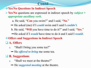 Contd….
Yes/No Questions In Indirect Speech
 Yes/No questions are expressed in indirect speech by subject +
appropriate auxiliary verb.
a. He said, “Can you swim?” and I said, “No.”
➡ He asked (me) if I could swim and I said I couldn’t.
b. He said, “Will you have time to do it?” and I said, “Yes.”
➡He asked if I would have time to do it and I said I would.
Offers and Suggestions in Indirect Speech
 A. Offers
a. “Shall I bring you some tea?”
➡ He offered to bring me some tea.
 B. Suggestions
a. “Shall we meet at the theatre?”
➡ He suggested meeting at the theatre.
 