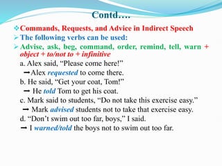 Contd….
Commands, Requests, and Advice in Indirect Speech
The following verbs can be used:
Advise, ask, beg, command, order, remind, tell, warn +
object + to/not to + infinitive
a. Alex said, “Please come here!”
➡Alex requested to come there.
b. He said, “Get your coat, Tom!”
➡ He told Tom to get his coat.
c. Mark said to students, “Do not take this exercise easy.”
➡ Mark advised students not to take that exercise easy.
d. “Don’t swim out too far, boys,” I said.
➡ I warned/told the boys not to swim out too far.
 