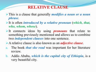 RELATIVE CLAUSE
This is a clause that generally modifies a noun or a noun
phrase.
It is often introduced by a relative pronoun (which, that,
who, whom, whose).
It connects ideas by using pronouns that relate to
something previously mentioned and allows us to combine
two independent clauses into one sentence.
A relative clause is also known as an adjective clause.
a. The book that she read was important for her literature
review.
b. Addis Ababa, which is the capital city of Ethiopia, is a
very beautiful city.
 