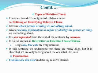 Contd….
Types of Relative Clause
 There are two different types of relative clause.
A. Defining or Identifying Relative Clause
 Tells us which person or thing we are talking about.
 Gives essential information to define or identify the person or thing
we are talking about.
 It is not separated from the rest of the sentence by commas.
 It is also known as Restrictive or Essential Clause/Phrase.
a. Dogs that like cats are very unusual.
 In this sentence we understand that there are many dogs, but it is
clear that we are only talking about the ones that like cats.
Punctuation
 Commas are not used in defining relative clauses.
 