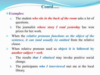 Contd….
Examples:
a. The student who sits in the back of the room asks a lot of
questions.
b. The journalist whose story I read yesterday has won
prizes for her work.
 When the relative pronoun functions as the object of the
sentence, it can (and usually is) omitted from the relative
clause.
 When relative pronoun used as object it is followed by
another subject + verb.
a. The results that I obtained may invoke positive social
change.
b. The participants who I interviewed met me at the local
library.
 