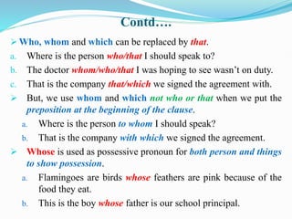 Contd….
 Who, whom and which can be replaced by that.
a. Where is the person who/that I should speak to?
b. The doctor whom/who/that I was hoping to see wasn’t on duty.
c. That is the company that/which we signed the agreement with.
 But, we use whom and which not who or that when we put the
preposition at the beginning of the clause.
a. Where is the person to whom I should speak?
b. That is the company with which we signed the agreement.
 Whose is used as possessive pronoun for both person and things
to show possession.
a. Flamingoes are birds whose feathers are pink because of the
food they eat.
b. This is the boy whose father is our school principal.
 