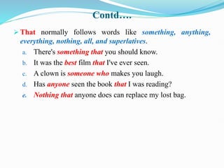 Contd….
 That normally follows words like something, anything,
everything, nothing, all, and superlatives.
a. There's something that you should know.
b. It was the best film that I've ever seen.
c. A clown is someone who makes you laugh.
d. Has anyone seen the book that I was reading?
e. Nothing that anyone does can replace my lost bag.
 
