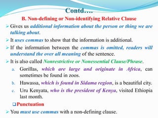 Contd….
B. Non-defining or Non-identifying Relative Clause
 Gives us additional information about the person or thing we are
talking about.
 It uses commas to show that the information is additional.
 If the information between the commas is omitted, readers will
understand the over all meaning of the sentence.
 It is also called Nonrestrictive or Nonessential Clause/Phrase.
a. Gorillas, which are large and originate in Africa, can
sometimes be found in zoos.
b. Hawassa, which is found in Sidama region, is a beautiful city.
c. Uru Kenyata, who is the president of Kenya, visited Ethiopia
last month.
Punctuation
 You must use commas with a non-defining clause.
 