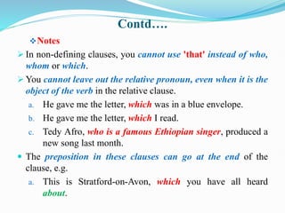 Contd….
Notes
 In non-defining clauses, you cannot use 'that' instead of who,
whom or which.
 You cannot leave out the relative pronoun, even when it is the
object of the verb in the relative clause.
a. He gave me the letter, which was in a blue envelope.
b. He gave me the letter, which I read.
c. Tedy Afro, who is a famous Ethiopian singer, produced a
new song last month.
 The preposition in these clauses can go at the end of the
clause, e.g.
a. This is Stratford-on-Avon, which you have all heard
about.
 