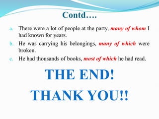 Contd….
a. There were a lot of people at the party, many of whom I
had known for years.
b. He was carrying his belongings, many of which were
broken.
c. He had thousands of books, most of which he had read.
THE END!
THANK YOU!!
 