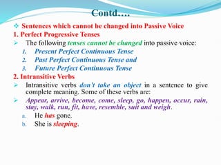 Contd….
 Sentences which cannot be changed into Passive Voice
1. Perfect Progressive Tenses
 The following tenses cannot be changed into passive voice:
1. Present Perfect Continuous Tense
2. Past Perfect Continuous Tense and
3. Future Perfect Continuous Tense
2. Intransitive Verbs
 Intransitive verbs don’t take an object in a sentence to give
complete meaning. Some of these verbs are:
 Appear, arrive, become, come, sleep, go, happen, occur, rain,
stay, walk, run, fit, have, resemble, suit and weigh.
a. He has gone.
b. She is sleeping.
 