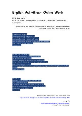 English Activities- Online Work
Hello dear pupils!
Here are three children poems by children on diversity, tolerance and
world peace.
‫שלום‬‫תלמידים‬‫להלן‬ -‫יקרים‬3‫שירים‬‫ספרותיים‬‫שנכתבו‬ -‫באנגלית‬‫ע"י‬‫בני‬‫נוער‬‫בנושא‬
‫סובלנות‬ ,‫שונות‬‫ושלום‬‫קראו‬ ,‫ראשית‬ .‫עולמי‬.‫אותם‬
HOW PEACE BEGINS
Peace begins with saying sorry.
Peace begins with not hurting others.
Peace begins with honesty and trust.
Peace begins with showing cooperation and respect.
World Peace Begins With ME!
--Halley Hall
PEACE IS MANY THINGS
Peace is being quiet, caring for friends,
and giving hugs and kisses.
Peace is praying, loving, seeing animals sing,
being patient, sleeping, writing, singing to nature
and watching swans swim.
Peace is giving love to nature, giving joy to people and planting flowers in the
Spring.
--Grace Horrocks
PEACE IS...
Peace is a cool breeze and the soft grass
with roses and tulips,
a rainbow above and the sound of the birds,
and the roses blooming and the ocean swaying
and people getting together.
--Lexi Hom
:('‫ז‬ ‫)לכיתות‬ ‫הבא‬ ‫באתר‬ ‫נוספים‬ ‫שירים‬ ‫לקרוא‬ ‫תוכלו‬ :‫רשות‬
http://favicons.blogspot.co.il/2012/04/poems-by-children-on-diversity.html
:'‫ח‬ ‫ולכיתות‬
http://brite-ideas.squidoo.com/gettingbetter
.‫מקוון‬ ‫קליפ‬ ‫לראות‬ ‫אפשרות‬ ‫יש‬
 
