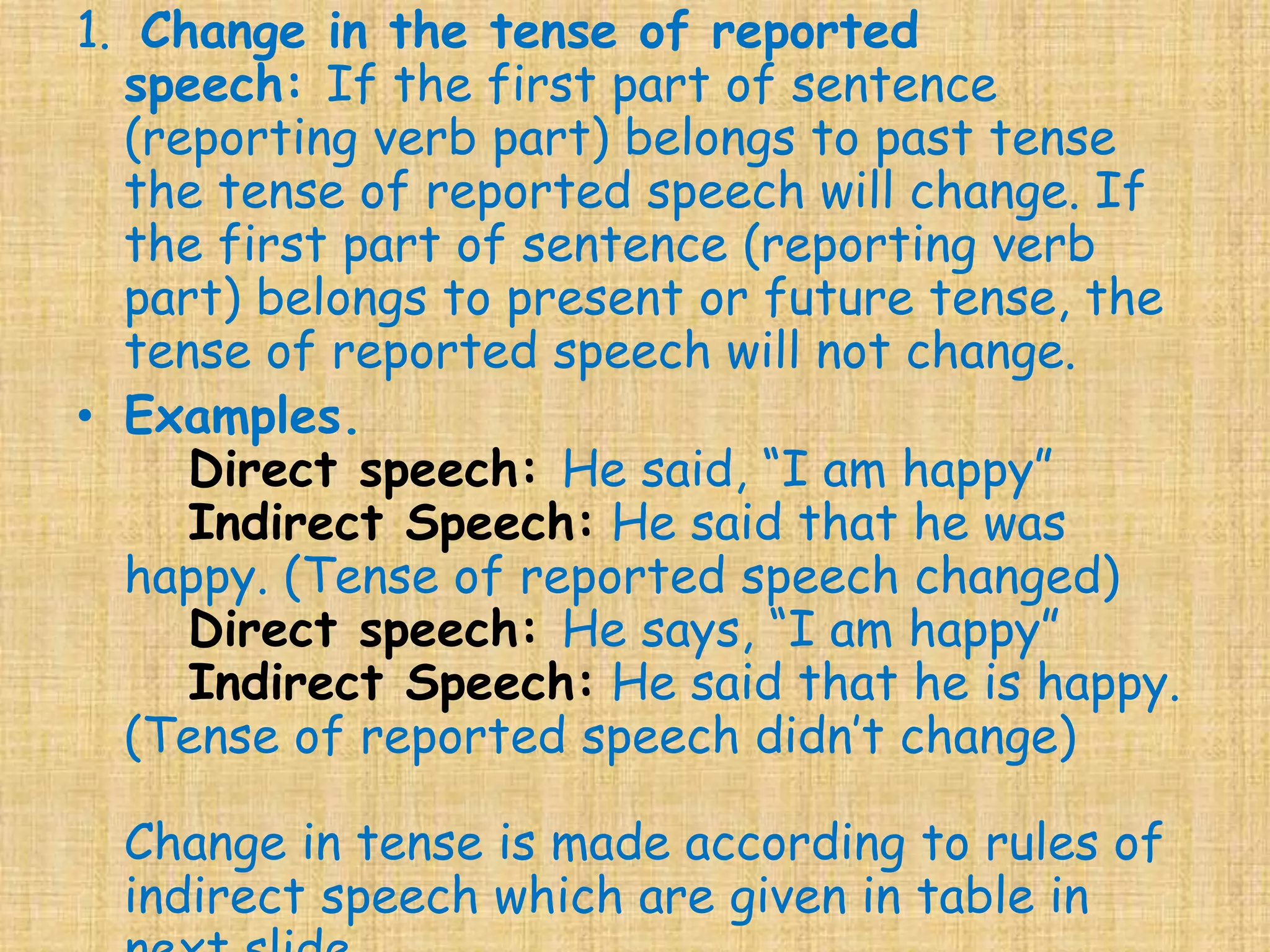 1. Change in the tense of reported
speech: If the first part of sentence
(reporting verb part) belongs to past tense
the tense of reported speech will change. If
the first part of sentence (reporting verb
part) belongs to present or future tense, the
tense of reported speech will not change.
• Examples.
Direct speech: He said, “I am happy”
Indirect Speech: He said that he was
happy. (Tense of reported speech changed)
Direct speech: He says, “I am happy”
Indirect Speech: He said that he is happy.
(Tense of reported speech didn’t change)
Change in tense is made according to rules of
indirect speech which are given in table in
 