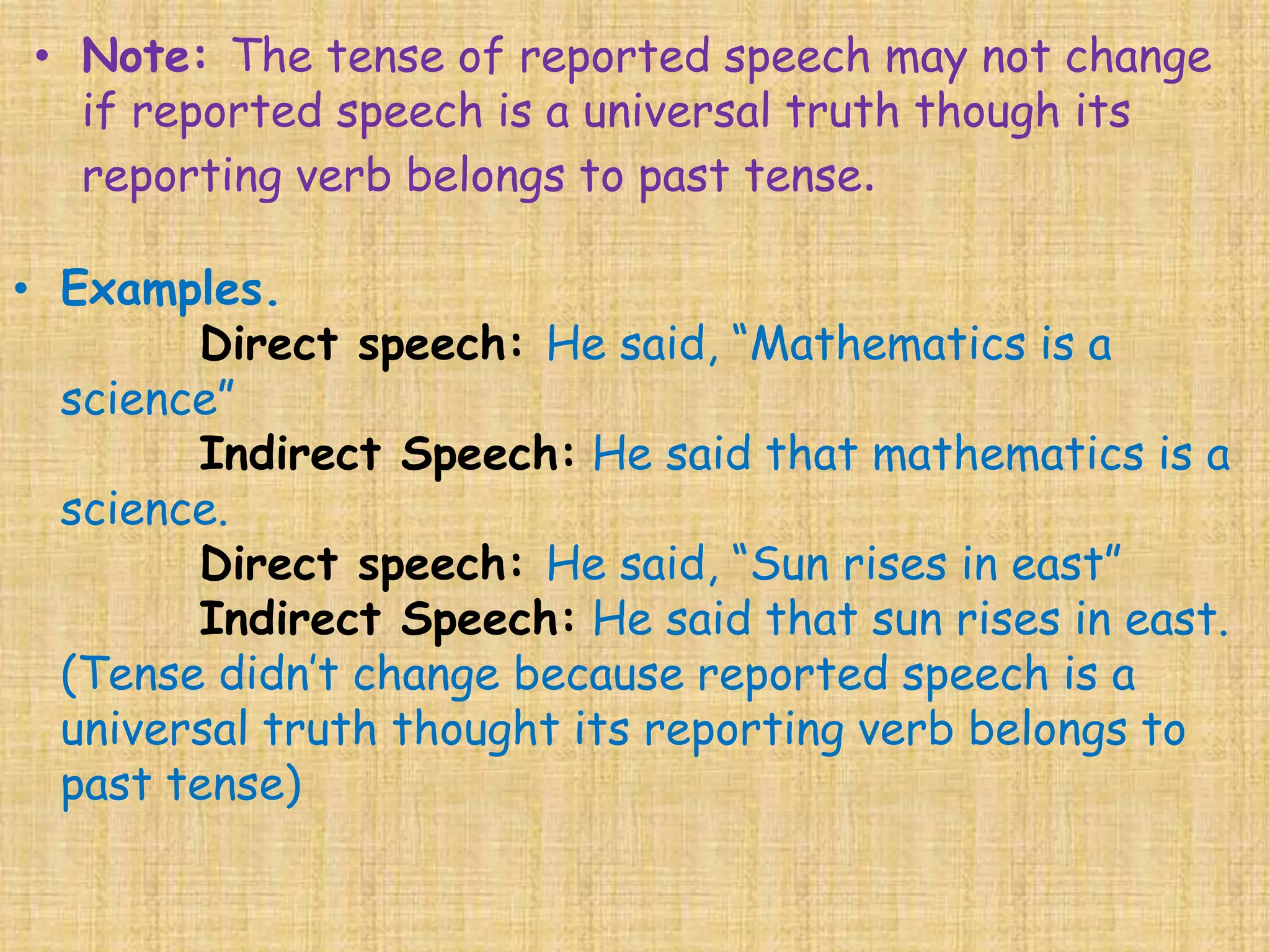 • Examples.
Direct speech: He said, “Mathematics is a
science”
Indirect Speech: He said that mathematics is a
science.
Direct speech: He said, “Sun rises in east”
Indirect Speech: He said that sun rises in east.
(Tense didn’t change because reported speech is a
universal truth thought its reporting verb belongs to
past tense)
• Note: The tense of reported speech may not change
if reported speech is a universal truth though its
reporting verb belongs to past tense.
 
