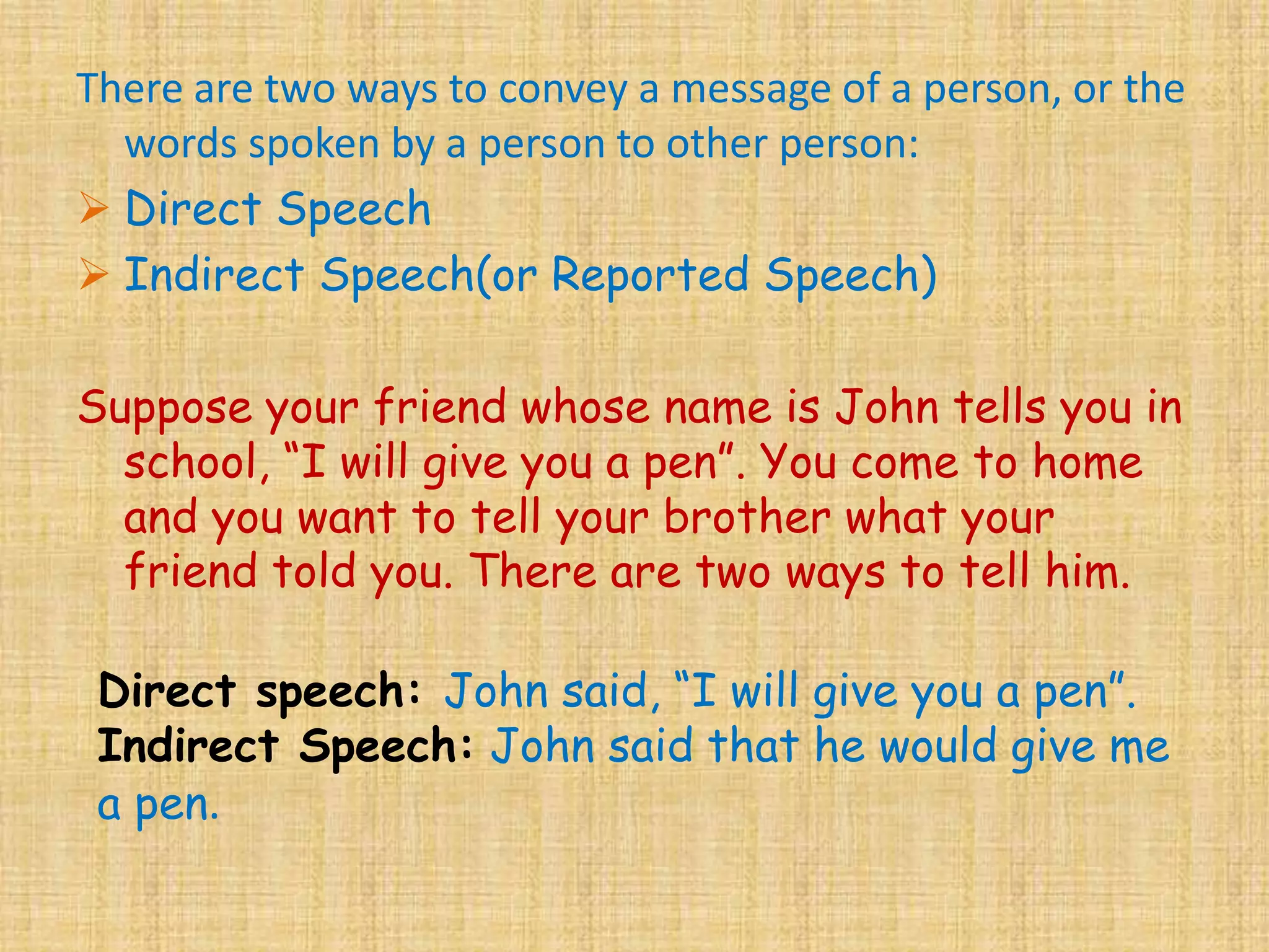 There are two ways to convey a message of a person, or the
words spoken by a person to other person:
 Direct Speech
 Indirect Speech(or Reported Speech)
Suppose your friend whose name is John tells you in
school, “I will give you a pen”. You come to home
and you want to tell your brother what your
friend told you. There are two ways to tell him.
Direct speech: John said, “I will give you a pen”.
Indirect Speech: John said that he would give me
a pen.
 