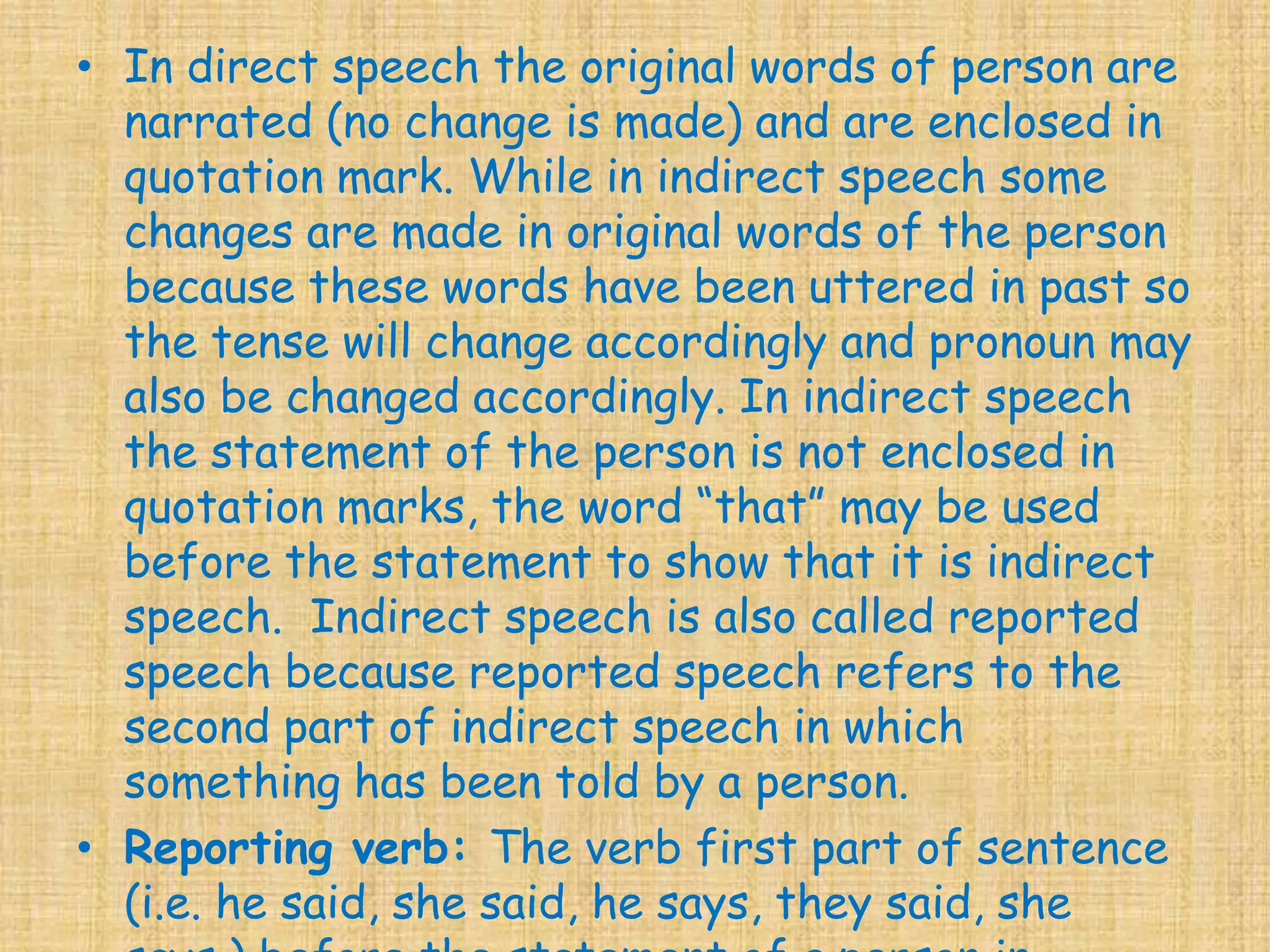 • In direct speech the original words of person are
narrated (no change is made) and are enclosed in
quotation mark. While in indirect speech some
changes are made in original words of the person
because these words have been uttered in past so
the tense will change accordingly and pronoun may
also be changed accordingly. In indirect speech
the statement of the person is not enclosed in
quotation marks, the word “that” may be used
before the statement to show that it is indirect
speech. Indirect speech is also called reported
speech because reported speech refers to the
second part of indirect speech in which
something has been told by a person.
• Reporting verb: The verb first part of sentence
(i.e. he said, she said, he says, they said, she
 