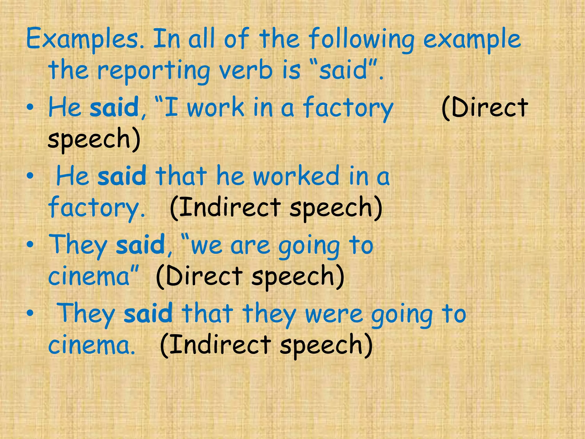 Examples. In all of the following example
the reporting verb is “said”.
• He said, “I work in a factory (Direct
speech)
• He said that he worked in a
factory. (Indirect speech)
• They said, “we are going to
cinema” (Direct speech)
• They said that they were going to
cinema. (Indirect speech)
 
