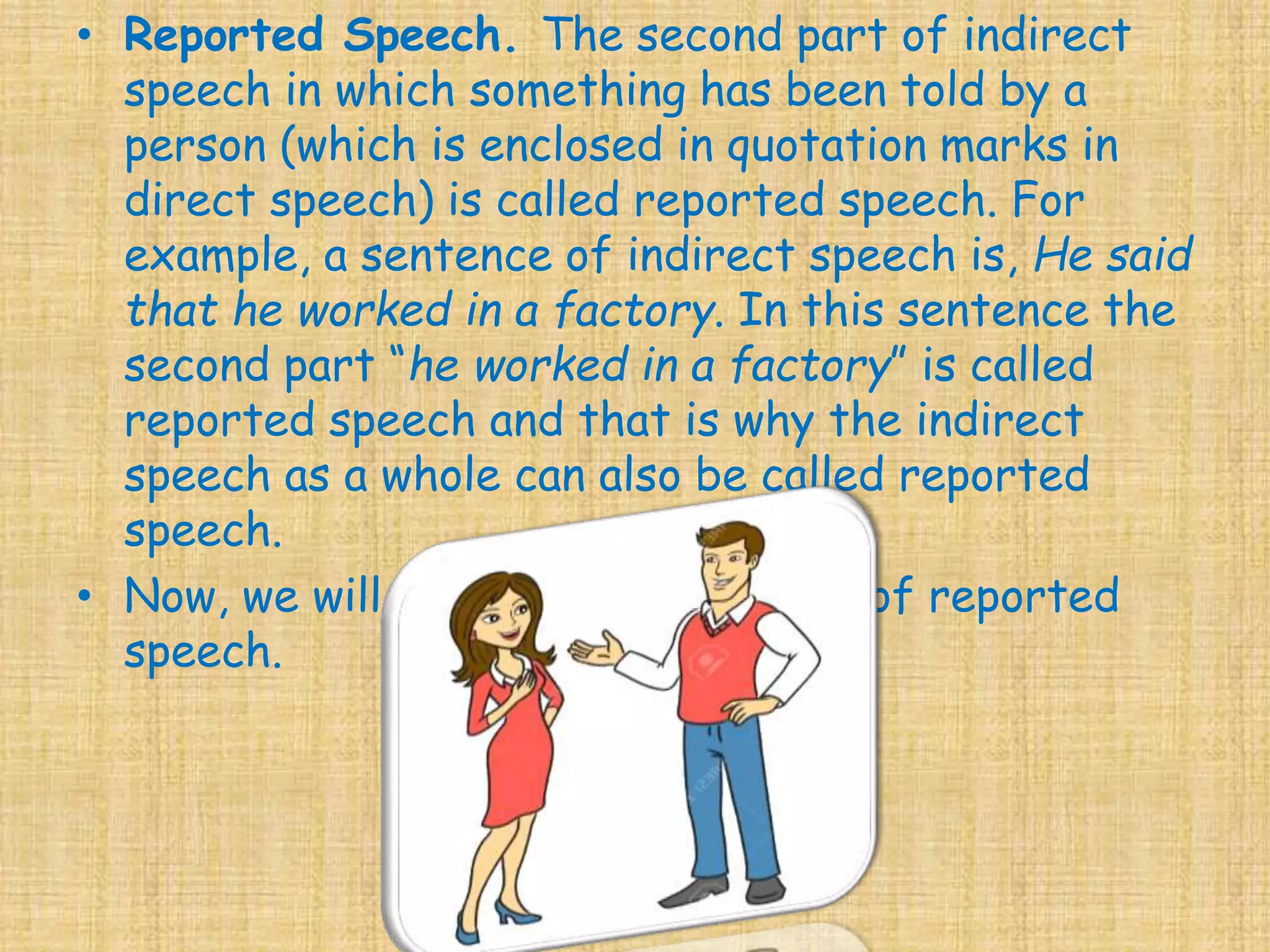 • Reported Speech. The second part of indirect
speech in which something has been told by a
person (which is enclosed in quotation marks in
direct speech) is called reported speech. For
example, a sentence of indirect speech is, He said
that he worked in a factory. In this sentence the
second part “he worked in a factory” is called
reported speech and that is why the indirect
speech as a whole can also be called reported
speech.
• Now, we will study about the rules of reported
speech.
 