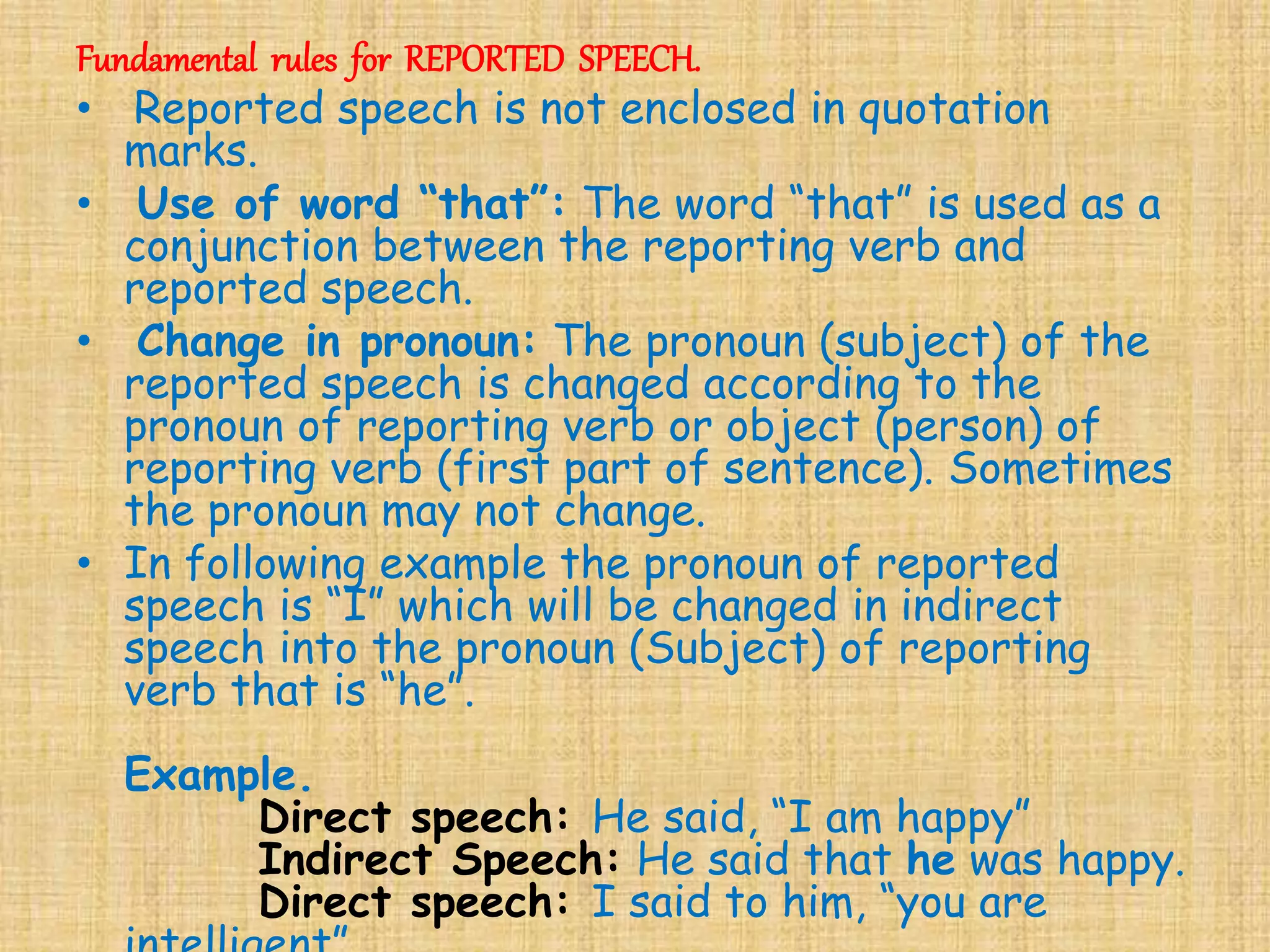 Fundamental rules for REPORTED SPEECH.
• Reported speech is not enclosed in quotation
marks.
• Use of word “that”: The word “that” is used as a
conjunction between the reporting verb and
reported speech.
• Change in pronoun: The pronoun (subject) of the
reported speech is changed according to the
pronoun of reporting verb or object (person) of
reporting verb (first part of sentence). Sometimes
the pronoun may not change.
• In following example the pronoun of reported
speech is “I” which will be changed in indirect
speech into the pronoun (Subject) of reporting
verb that is “he”.
Example.
Direct speech: He said, “I am happy”
Indirect Speech: He said that he was happy.
Direct speech: I said to him, “you are
 