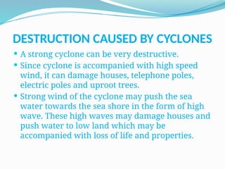 DESTRUCTION CAUSED BY CYCLONES
 A strong cyclone can be very destructive.
 Since cyclone is accompanied with high speed
wind, it can damage houses, telephone poles,
electric poles and uproot trees.
 Strong wind of the cyclone may push the sea
water towards the sea shore in the form of high
wave. These high waves may damage houses and
push water to low land which may be
accompanied with loss of life and properties.
 