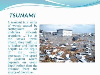 TSUNAMI
A tsunami is a series
of waves caused by
earthquakes or
undersea volcanic
eruptions. ... But as
the waves travel
inland, they build up
to higher and higher
heights as the depth
of the ocean
decreases. The speed
of tsunami waves
depends on ocean
depth rather than the
distance from the
source of the wave.
 