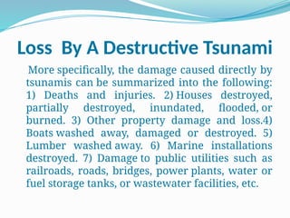 Loss By A Destructive Tsunami
More specifically, the damage caused directly by
tsunamis can be summarized into the following:
1) Deaths and injuries. 2) Houses destroyed,
partially destroyed, inundated, flooded, or
burned. 3) Other property damage and loss.4)
Boats washed away, damaged or destroyed. 5)
Lumber washed away. 6) Marine installations
destroyed. 7) Damage to public utilities such as
railroads, roads, bridges, power plants, water or
fuel storage tanks, or wastewater facilities, etc.
 