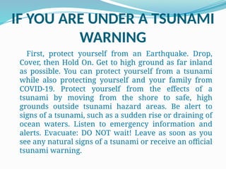 IF YOU ARE UNDER A TSUNAMI
WARNING
First, protect yourself from an Earthquake. Drop,
Cover, then Hold On. Get to high ground as far inland
as possible. You can protect yourself from a tsunami
while also protecting yourself and your family from
COVID-19. Protect yourself from the effects of a
tsunami by moving from the shore to safe, high
grounds outside tsunami hazard areas. Be alert to
signs of a tsunami, such as a sudden rise or draining of
ocean waters. Listen to emergency information and
alerts. Evacuate: DO NOT wait! Leave as soon as you
see any natural signs of a tsunami or receive an official
tsunami warning.
 
