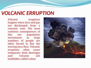 VOLCANIC ERRUPTION
Volcanic eruptions
happen when lava and gas
are discharged from a
volcanic vent. The most
common consequences of
this are population
movements as large
numbers of people are
often forced to flee the
moving lava flow. Volcanic
eruptions often cause
temporary food shortages
and volcanic ash
landslides called Lahar.
 