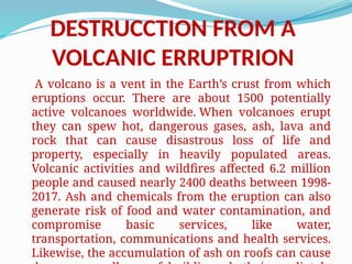 DESTRUCCTION FROM A
VOLCANIC ERRUPTRION
A volcano is a vent in the Earth’s crust from which
eruptions occur. There are about 1500 potentially
active volcanoes worldwide. When volcanoes erupt
they can spew hot, dangerous gases, ash, lava and
rock that can cause disastrous loss of life and
property, especially in heavily populated areas.
Volcanic activities and wildfires affected 6.2 million
people and caused nearly 2400 deaths between 1998-
2017. Ash and chemicals from the eruption can also
generate risk of food and water contamination, and
compromise basic services, like water,
transportation, communications and health services.
Likewise, the accumulation of ash on roofs can cause
 