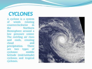 CYCLONES
A cyclone is a system
of winds rotating
counterclockwise in
the Northern
Hemisphere around a
low pressure center.
The swirling air rises
and cools, creating
cloud and
precipitation. There
are two types of
cyclones: middle
latitude (mid-latitude)
cyclones and tropical
cyclones.
 