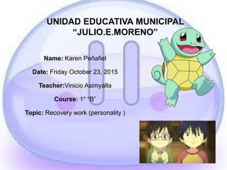 UNIDAD EDUCATIVA MUNICIPAL
“JULIO.E.MORENO”
Name: Karen Peñafiel
Date: Friday October 23, 2015
Teacher:Vinicio Asimyalla
Course: 1° “B”
Topic: Recovery work (personality )
 