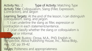Activity No.: 2 Type of Activity: Matching Type
Activity Title: Colloquialism, Slang (Filler, Expression,
Contraction), and Jargon
Learning Targets: At the end of the lesson, I can distinguish
colloquialism, slang, and jargon.
1. I can underline the slang as filler, expression or
contraction in each statement/sentence.
2. I can classify whether the slang or colloquialism is
formal or informal.
Reference/s: Bustos- Orosa, M.A., PhD, English in
Perspective, Abiva Publishing House, Inc., Abiva Bldg.,
Ave., QC pp 39-42
Values: Politeness and appropriateness
 