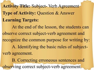 Activity Title: Subject- Verb Agreement
Type of Activity: Question & Answer
Learning Targets:
At the end of the lesson, the students can
observe correct subject-verb agreement and
recognize the common purpose for writing by:
A. Identifying the basic rules of subject-
verb agreement.
B. Correcting erroneous sentences and
observing correct subject-verb agreement.
 