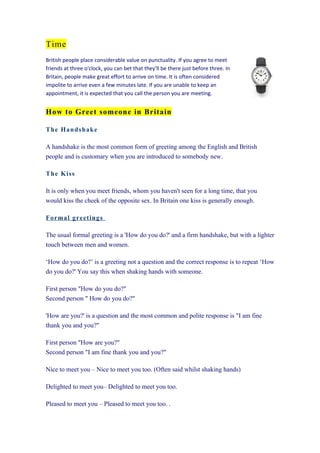 Time
British people place considerable value on punctuality. If you agree to meet
friends at three o'clock, you can bet that they'll be there just before three. In
Britain, people make great effort to arrive on time. It is often considered
impolite to arrive even a few minutes late. If you are unable to keep an
appointment, it is expected that you call the person you are meeting.


How to Greet someone in Britain

T h e Han ds h ak e

A handshake is the most common form of greeting among the English and British
people and is customary when you are introduced to somebody new.

T h e Kis s

It is only when you meet friends, whom you haven't seen for a long time, that you
would kiss the cheek of the opposite sex. In Britain one kiss is generally enough.

Fo rm a l greetin gs

The usual formal greeting is a 'How do you do?' and a firm handshake, but with a lighter
touch between men and women.

‘How do you do?’ is a greeting not a question and the correct response is to repeat ‘How
do you do?' You say this when shaking hands with someone.

First person "How do you do?"
Second person " How do you do?"

'How are you?' is a question and the most common and polite response is "I am fine
thank you and you?"

First person "How are you?"
Second person "I am fine thank you and you?"

Nice to meet you – Nice to meet you too. (Often said whilst shaking hands)

Delighted to meet you– Delighted to meet you too.

Pleased to meet you – Pleased to meet you too. .
 