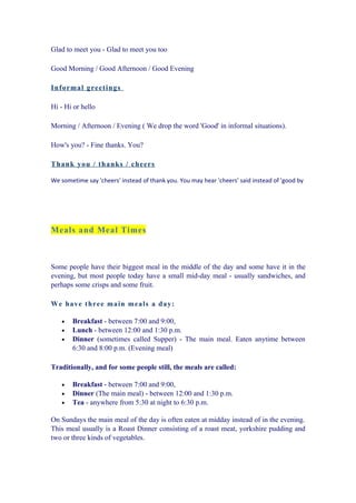 Glad to meet you - Glad to meet you too

Good Morning / Good Afternoon / Good Evening

In f o rmal greetin gs

Hi - Hi or hello

Morning / Afternoon / Evening ( We drop the word 'Good' in informal situations).

How's you? - Fine thanks. You?

T h an k you / th ank s / ch eers

We sometime say 'cheers' instead of thank you. You may hear 'cheers' said instead of 'good by




Meals and Meal Times



Some people have their biggest meal in the middle of the day and some have it in the
evening, but most people today have a small mid-day meal - usually sandwiches, and
perhaps some crisps and some fruit.

W e h a ve th ree main meals a d ay:

   •   Breakfast - between 7:00 and 9:00,
   •   Lunch - between 12:00 and 1:30 p.m.
   •   Dinner (sometimes called Supper) - The main meal. Eaten anytime between
       6:30 and 8:00 p.m. (Evening meal)

Traditionally, and for some people still, the meals are called:

   •   Breakfast - between 7:00 and 9:00,
   •   Dinner (The main meal) - between 12:00 and 1:30 p.m.
   •   Tea - anywhere from 5:30 at night to 6:30 p.m.

On Sundays the main meal of the day is often eaten at midday instead of in the evening.
This meal usually is a Roast Dinner consisting of a roast meat, yorkshire pudding and
two or three kinds of vegetables.
 