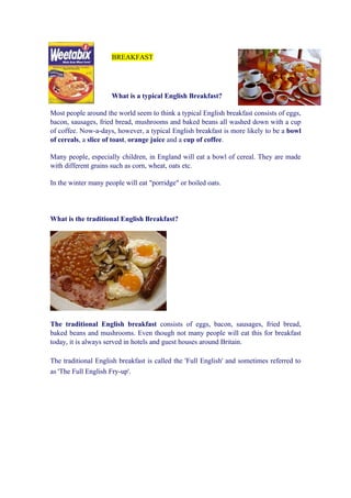 BREAKFAST




                     What is a typical English Breakfast?

Most people around the world seem to think a typical English breakfast consists of eggs,
bacon, sausages, fried bread, mushrooms and baked beans all washed down with a cup
of coffee. Now-a-days, however, a typical English breakfast is more likely to be a bowl
of cereals, a slice of toast, orange juice and a cup of coffee.

Many people, especially children, in England will eat a bowl of cereal. They are made
with different grains such as corn, wheat, oats etc.

In the winter many people will eat "porridge" or boiled oats.




What is the traditional English Breakfast?




The traditional English breakfast consists of eggs, bacon, sausages, fried bread,
baked beans and mushrooms. Even though not many people will eat this for breakfast
today, it is always served in hotels and guest houses around Britain.

The traditional English breakfast is called the 'Full English' and sometimes referred to
as 'The Full English Fry-up'.
 