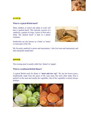 LU N C H

What is a typical British lunch?

Many children at school and adults at work will
have a 'packed lunch'. This typically consists of a
sandwich, a packet of crisps, a piece of fruit and a
drink. The 'packed lunch' is kept in a plastic
container.

Sandwiches are also known as a 'butty' or 'sarnie'
in some parts of the UK.

My favourite sandwich is prawn and mayonnaise. I also love tuna and mayonnaise and
ham and pickle sandwiches.



DINNER

The evening meal is usually called 'tea', 'dinner' or 'supper'.

What is a traditional British Dinner?

A typical British meal for dinner is "meat and two veg". We put hot brown gravy,
(traditionally made from the juices of the roast meat, but more often today from a
packet!) on the meat and usually the vegetables. One of the vegetables is almost always
potatoes.
 