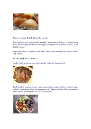 What is a typical British Dinner like today?

The traditional meal is rarely eaten nowadays, apart from on Sundays. A recent survey
found that most people in Britain eat curry! Rice or pasta dishes are now favoured as the
'British Dinner'.

Vegetables grown in England, like potatoes, carrots, peas, cabbages and onions, are still
very popular.

T h e Su n d ay Roas t D in n er

Sunday lunch time is a typical time to eat the traditional Sunday Roast.




Traditionally it consists of roast meat, (cooked in the oven for about two hours), two
different kinds of vegetables and potatoes with a Yorkshire pudding. The most common
joints are beef, lamb or pork; chicken is also popular.
 