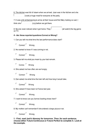 6. The kitchen was full of steam when we arrived. Joan was in the kitchen and she
(cook) a huge meal for everyone at the party.
7. It was a bit embarrassing to arrive at their house and find Mary looking so sad. I
think she (cry) before we got there.
8. No-one even noticed when I got home. They (all watch) the big game
on TV.
4 - Are these reported questions Correct or Wrong?
1. Can you tell me what time the last performance does start?
Correct Wrong
2. He wanted to know if I was coming or not.
Correct Wrong
3. Please tell me what you mean by your last remark.
Correc Wrong
4. She asked me how often are we hungry.
Correct Wrong
5. Dan asked me what time the train left and how long it would take.
Correct Wrong
6. She asked if I have been to France last year.
Correct Wrong
7. I want to know can you borrow bowling shoes here?
Correct Wrong
8. My mother can't remember if she ordered a large pizza or not.
Correct Wrong
5 - First, read Jack's itinerary for tomorrow. Then, for each sentence,
choose either Future Continuous or Future Perfect to complete it. Look at
the example.
 