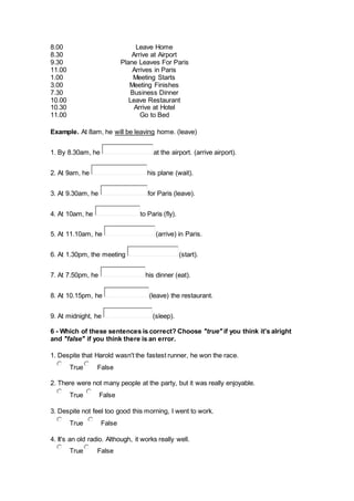 8.00
8.30
9.30
11.00
1.00
3.00
7.30
10.00
10.30
11.00
Leave Home
Arrive at Airport
Plane Leaves For Paris
Arrives in Paris
Meeting Starts
Meeting Finishes
Business Dinner
Leave Restaurant
Arrive at Hotel
Go to Bed
Example. At 8am, he will be leaving home. (leave)
1. By 8.30am, he at the airport. (arrive airport).
2. At 9am, he his plane (wait).
3. At 9.30am, he for Paris (leave).
4. At 10am, he to Paris (fly).
5. At 11.10am, he (arrive) in Paris.
6. At 1.30pm, the meeting (start).
7. At 7.50pm, he his dinner (eat).
8. At 10.15pm, he (leave) the restaurant.
9. At midnight, he (sleep).
6 - Which of these sentences is correct? Choose "true" if you think it's alright
and "false" if you think there is an error.
1. Despite that Harold wasn't the fastest runner, he won the race.
True False
2. There were not many people at the party, but it was really enjoyable.
True False
3. Despite not feel too good this morning, I went to work.
True False
4. It's an old radio. Although, it works really well.
True False
 