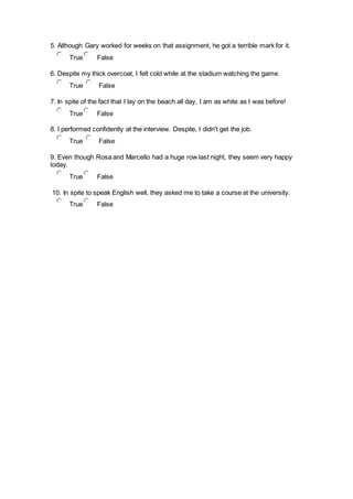 5. Although Gary worked for weeks on that assignment, he got a terrible mark for it.
True False
6. Despite my thick overcoat, I felt cold while at the stadium watching the game.
True False
7. In spite of the fact that I lay on the beach all day, I am as white as I was before!
True False
8. I performed confidently at the interview. Despite, I didn't get the job.
True False
9. Even though Rosa and Marcello had a huge row last night, they seem very happy
today.
True False
10. In spite to speak English well, they asked me to take a course at the university.
True False
 