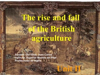Unit II The rise and fall  of the British agriculture Student: Del Villar, Juan Carlos Instituto  Superior Modelo del Pilar Profesorado de Inglés 