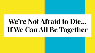 We’re Not Afraid to Die…
If We Can All Be Together
 