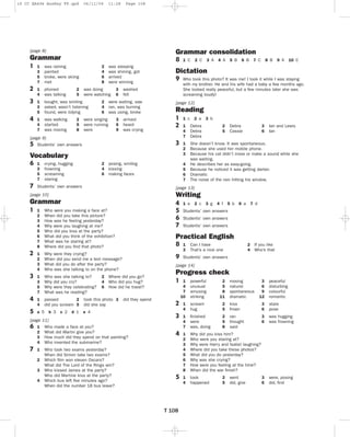 16 CC EA4G4 AnsKey FP.qxd

06/11/09

11:28

Page 108

[page 8]

Grammar consolidation

Grammar
1
2
3
4

8

1
3
5
7

was raining
painted
broke, were skiing
met

1
4

phoned
was talking

1
3
5

bought, was smiling
asked, wasn’t listening
found, were tidying

1
4
7

was walking
started
was moving

2
5

2
5
8

2
4
6
8

was sleeping
was shining, got
arrived
were winning

was doing
were watching

3
6

were singing
were running
were

3
6
9

arrived
heard
was crying

[page 9]
5 Students’ own answers

9

7

1
3
5
7

1
2

2 posing, smiling
4 kissing
6 making faces

Students’ own answers

4 A

5 B

6 B

7 C

8 B

9 A

10 C

Who took this photo? It was me! I took it while I was staying
with my brother. He and his wife had a baby a few months ago.
She looked really peaceful, but a few minutes later she was
screaming loudly!

Reading

3

crying, hugging
frowning
screaming
staring

3 A

[page 12]

Vocabulary
6

2 C

Dictation

washed
fell

2 were waiting, saw
4 ran, was burning
6 was using, broke

1 C

1 c

2 a

3 b

1
4
7

Debra
Debra
Debra

1
2
3

She doesn’t know. It was spontaneous.
Because she used her mobile phone.
Because his cat didn’t move or make a sound while she
was waiting.
He describes her as easy-going.
Because he noticed it was getting darker.
Dramatic
The noise of the rain hitting his window.

4
5
6
7

2
5

3
6

Debra
Cassie

Ian and Lewis
Ian

[page 13]

[page 10]

Writing

Grammar

4
5
6
7

1

2
3
4
5

1
2
3
4
5
6
7
8

Who were you making a face at?
When did you take this picture?
How was he feeling yesterday?
Why were you laughing at me?
Who did you kiss at the party?
What did you think of the exhibition?
What was he staring at?
Where did you ﬁnd that photo?

1
2
3
4

Why were they crying?
When did you send me a text message?
What did you do after the party?
Who was she talking to on the phone?

1
3
5
7

Who was she talking to?
Why did you cry?
Why were they celebrating?
What was he reading?

1
4

passed
2
did you scream 5

a 5

[page
6 1
2
3
4

7

1
2
3
4

b 3

c 2

d 1

8
9

3 g

4 f 5 b

6 a

7 d

Students’ own answers
Students’ own answers
Students’ own answers

1
3

2 If you like
4 Who’s that

Can I have
That’s a nice one

Students’ own answers

[page 14]

did they spend

e 4

11]
Who made a face at you?
What did Martin give you?
How much did they spend on that painting?
Who invented the submarine?
Who took two exams yesterday?
When did Simon take two exams?
Which ﬁlm won eleven Oscars?
What did The Lord of the Rings win?
Who kissed James at the party?
Who did Martine kiss at the party?
Which bus left ﬁve minutes ago?
When did the number 18 bus leave?

2 c

Practical English

2 Where did you go?
4 Who did you hug?
6 How did he travel?

took this photo 3
did she say

1 e

Progress check
1
2
3
4

5

T 108

1
4
7
10

powerful
unusual
amusing
striking

2
5
8
11

moving
natural
spontaneous
dramatic

3
6
9
12

peaceful
disturbing
colourful
romantic

1
4

scream
hug

2
5

kiss
frown

3
6

stare
pose

1
4
7

ﬁnished
were
was, doing

2
5
8

ran
thought
said

3
6

was hugging
was frowning

1
2
3
4
5
6
7
8

Why did you kiss him?
Who were you staring at?
Why were Harry and Isabel laughing?
Where did you take these photos?
What did you do yesterday?
Why was she crying?
How were you feeling at the time?
When did the war ﬁnish?

1
4

took
happened

3
6

were, posing
did, ﬁnd

2
5

went
did, give

 