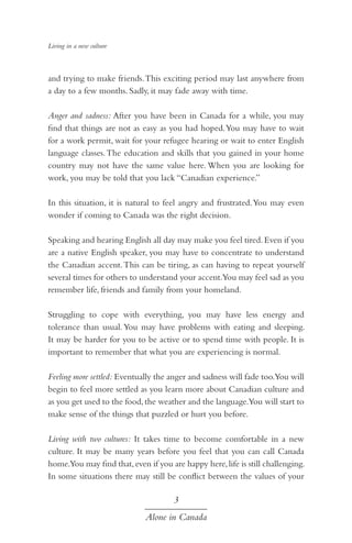 Living in a new culture

and trying to make friends. This exciting period may last anywhere from
a day to a few months. Sadly, it may fade away with time.
Anger and sadness: After you have been in Canada for a while, you may
find that things are not as easy as you had hoped. You may have to wait
for a work permit, wait for your refugee hearing or wait to enter English
language classes. The education and skills that you gained in your home
country may not have the same value here. When you are looking for
work, you may be told that you lack “Canadian experience.”
In this situation, it is natural to feel angry and frustrated. You may even
wonder if coming to Canada was the right decision.
Speaking and hearing English all day may make you feel tired. Even if you
are a native English speaker, you may have to concentrate to understand
the Canadian accent. This can be tiring, as can having to repeat yourself
several times for others to understand your accent.You may feel sad as you
remember life, friends and family from your homeland.
Struggling to cope with everything, you may have less energy and
tolerance than usual. You may have problems with eating and sleeping.
It may be harder for you to be active or to spend time with people. It is
important to remember that what you are experiencing is normal.
Feeling more settled: Eventually the anger and sadness will fade too.You will
begin to feel more settled as you learn more about Canadian culture and
as you get used to the food, the weather and the language.You will start to
make sense of the things that puzzled or hurt you before.
Living with two cultures: It takes time to become comfortable in a new
culture. It may be many years before you feel that you can call Canada
home.You may find that, even if you are happy here, life is still challenging.
In some situations there may still be conflict between the values of your

3
Alone in Canada

 